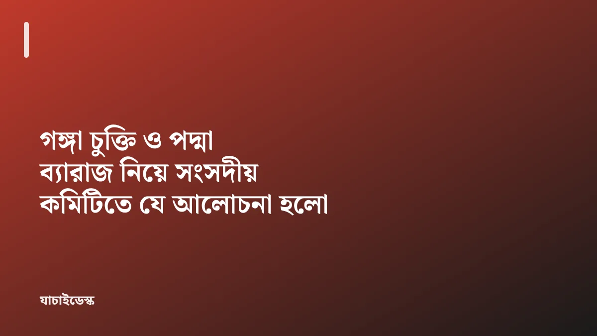 গঙ্গা চুক্তি ও পদ্মা ব্যারাজ নিয়ে সংসদীয় কমিটিতে যে আলোচনা হলো — যাচাইডেস্ক