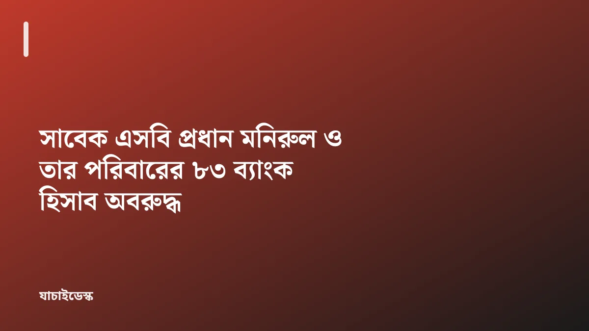 সাবেক এসবি প্রধান মনিরুল ও তার পরিবারের ৮৩ ব্যাংক হিসাব অবরুদ্ধ — যাচাইডেস্ক