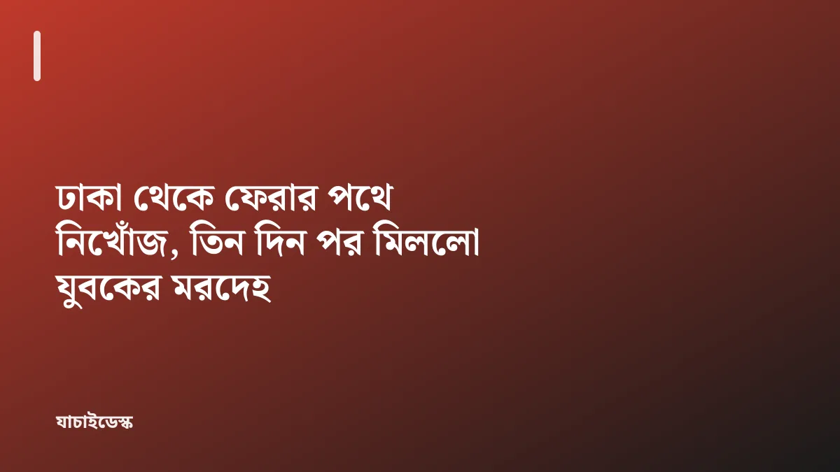 ঢাকা থেকে ফেরার পথে নিখোঁজ, তিন দিন পর মিললো যুবকের মরদেহ — যাচাইডেস্ক