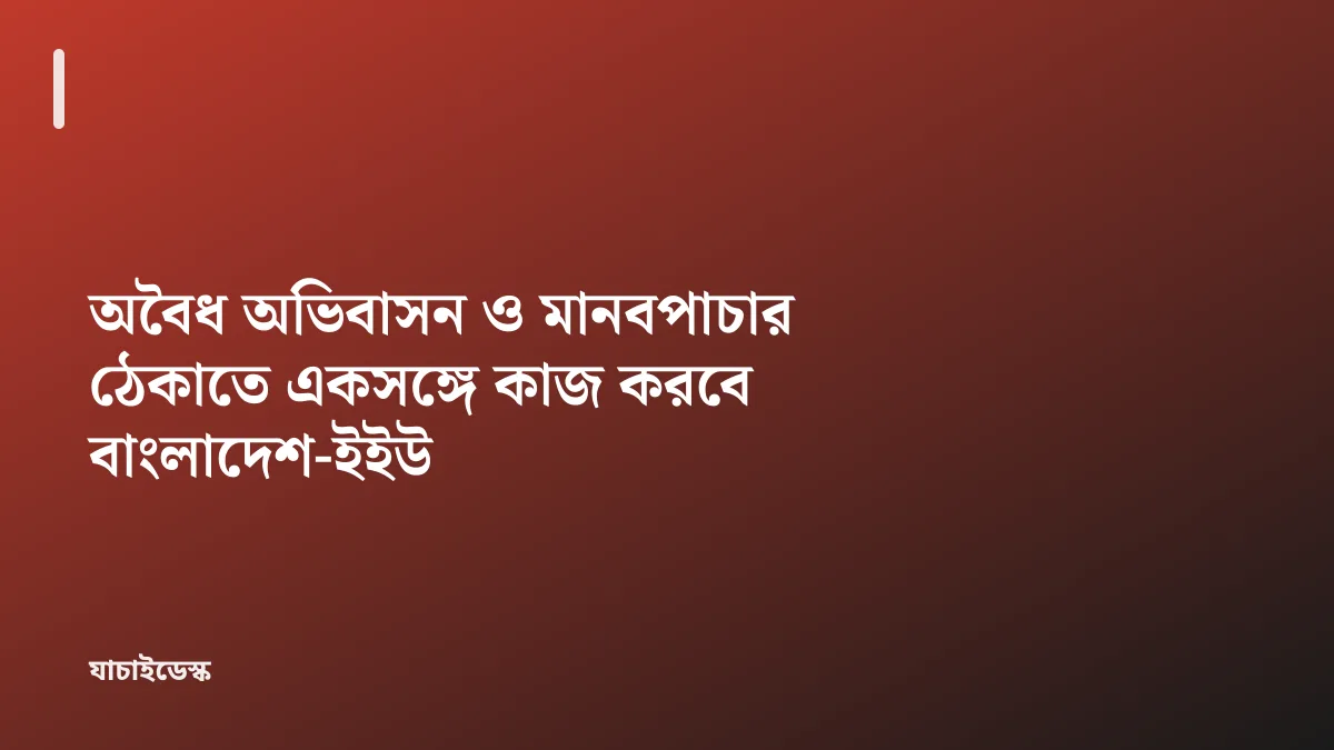 অবৈধ অভিবাসন ও মানবপাচার ঠেকাতে একসঙ্গে কাজ করবে বাংলাদেশ-ইইউ — যাচাইডেস্ক
